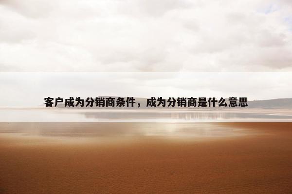 客户成为分销商条件，成为分销商是什么意思