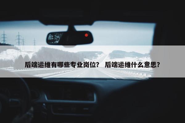 后端运维有哪些专业岗位？ 后端运维什么意思？