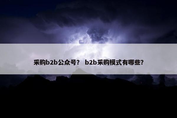 采购b2b公众号？ b2b采购模式有哪些？