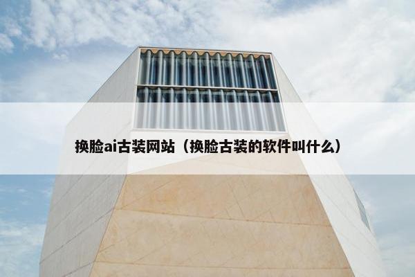 换脸ai古装网站（换脸古装的软件叫什么）