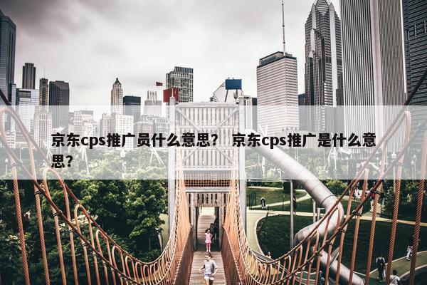 京东cps推广员什么意思? 京东cps推广是什么意思? 京东cps推广员什么意思? 京东cps推广是什么意思?