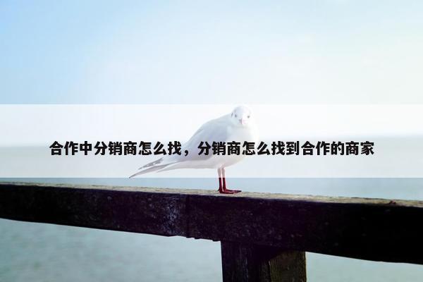 合作中分销商怎么找,分销商怎么找到合作的商家 合作中分销商怎么找,分销商怎么找到合作的商家