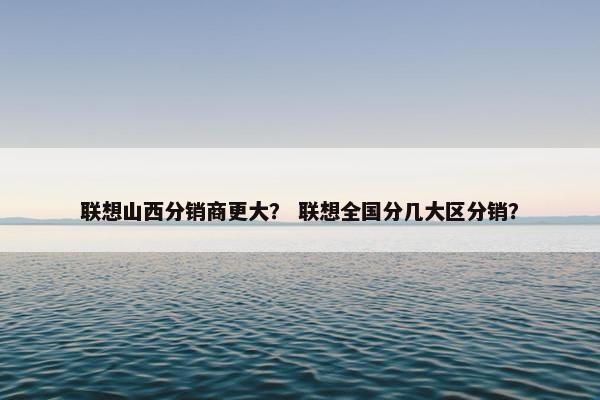 联想山西分销商更大？ 联想全国分几大区分销？