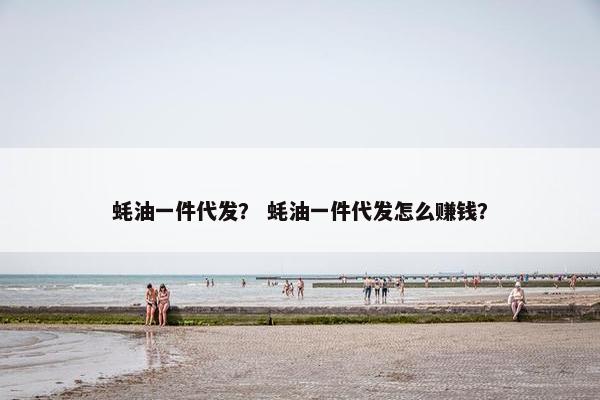 蚝油一件代发？ 蚝油一件代发怎么赚钱？