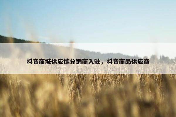 抖音商城供应链分销商入驻，抖音商品供应商