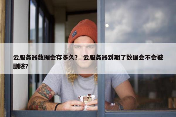 云服务器数据会存多久？ 云服务器到期了数据会不会被删除？