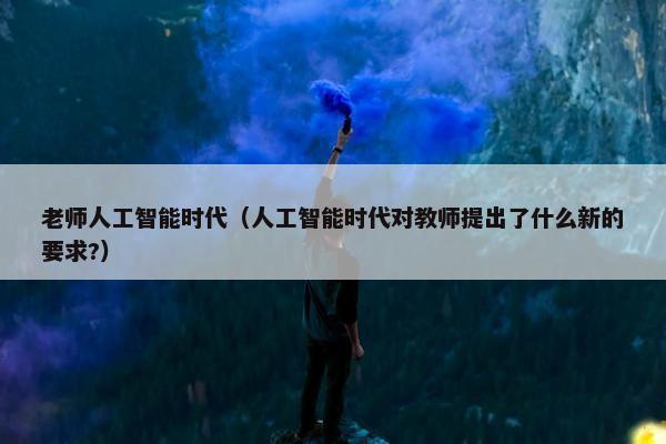 老师人工智能时代（人工智能时代对教师提出了什么新的要求?）