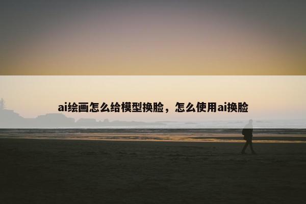 ai绘画怎么给模型换脸,怎么使用ai换脸