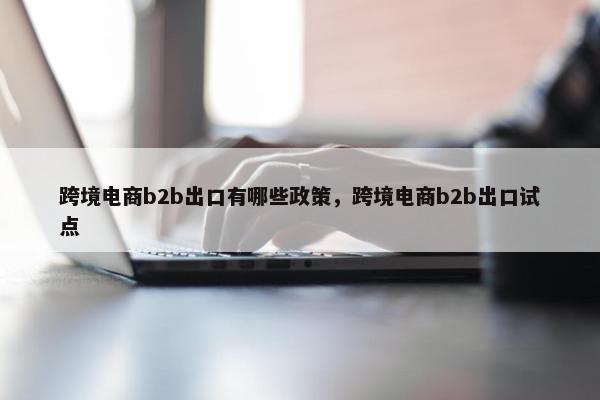 跨境电商b2b出口有哪些政策,跨境电商b2b出口试点