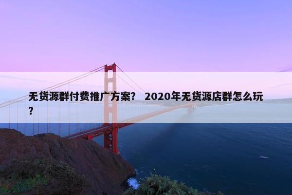 无货源群付费推广方案？ 2020年无货源店群怎么玩？