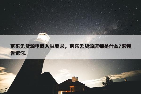 京东无货源电商入驻要求,京东无货源店铺是什么?来我告诉你!